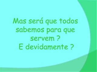 Mas será que todos
sabemos para que
     servem ?
 E devidamente ?
 