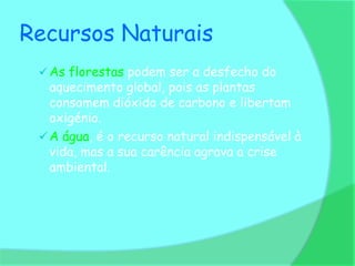 Recursos Naturais
  As florestas podem ser a desfecho do
   aquecimento global, pois as plantas
   consomem dióxido de carbono e libertam
   oxigénio.
  A água, é o recurso natural indispensável à
   vida, mas a sua carência agrava a crise
   ambiental.
 