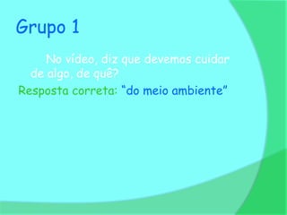 Grupo 1
     No vídeo, diz que devemos cuidar
  de algo, de quê?
Resposta correta: “do meio ambiente”
 