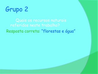 Grupo 2
     Quais os recursos naturais
  referidos neste trabalho?
Resposta correta: “florestas e água”
 