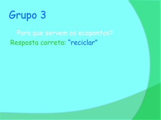 Grupo 3
  Para que servem os ecopontos?
Resposta correta: “reciclar”
 