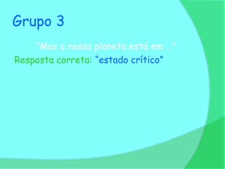 Grupo 3
    “Mas o nosso planeta está em …”
Resposta correta: “estado crítico”
 