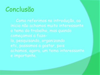Conclusão
     Como referimos na introdução, ao
 inicio não achamos muito interessante
 o tema do trabalho, mas quando
 começamos a faze-
 lo, pesquisando, organizando
 etc, passamos a gostar, pois
 achamos, agora, um tema interessante
 e importante.
 