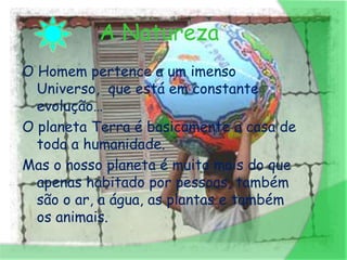 A Natureza
O Homem pertence a um imenso
  Universo, que está em constante
  evolução…
O planeta Terra é basicamente a casa de
  toda a humanidade.
Mas o nosso planeta é muito mais do que
  apenas habitado por pessoas, também
  são o ar, a água, as plantas e também
  os animais.
 