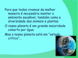 Para que todos vivamos da melhor
  maneira é necessário manter o
  ambiente saudável, também como a
  diversidade dos animais e plantas.
O nosso planeta é em grande maioridade
  coberto por água.
Mas o nosso planeta está em “estado
  crítico”…
 