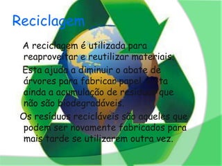 Reciclagem
 A reciclagem é utilizada para
  reaproveitar e reutilizar materiais.
 Esta ajuda a diminuir o abate de
  árvores para fabricar papel, evita
  ainda a acumulação de resíduos que
  não são biodegradáveis.
 Os resíduos recicláveis são aqueles que
  podem ser novamente fabricados para
  mais tarde se utilizarem outra vez.
 