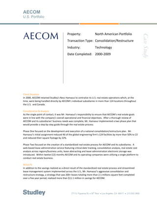 AECOM
U.S. Portfolio



                                           Property:          North American Portfolio 




                                                                                                                       Case Study
                                            
                                           Transaction Type:  Consolidation/Restructure 
                                            
                                           Industry:          Technology 
                                            
                                           Date Completed:  2000‐2009 




Client Situation 
In 2000, AECOM retained Studley’s Ness Hamaoui to centralize its U.S. real estate operations which, at the 
time, were being handled directly by AECOM’s individual subsidiaries in more than 124 locations throughout 
the U.S.  and Canada. 
 
Consideration & Analysis 
As the single point of contact, it was Mr. Hamaoui’s responsibility to ensure that AECOM’s real estate goals 
were in line with the company’s overall operational and financial objectives.  After a thorough review of 
AECOM and its subsidiaries’ business needs was complete, Mr. Hamaoui implemented a two phase plan that 
would provide a step‐by‐step guide through the real estate process.   
 
Phase One focused on the development and execution of a national consolidation/restructure plan.  Mr. 
Hamaoui’s initial assignment reduced 46 of the global engineering firm’s 124 facilities by more than 50% to 22 
and reduced their square footage by 22%.  
 
Phase Two focused on the creation of a standardized real estate process for AECOM and its subsidiaries.  A 
web‐based lease administration service featuring critical date tracking, consolidation analysis, real estate cost 
analysis across regions/business units, lease abstracting and lease administration electronic storage was 
introduced.  Within twelve (12) months AECOM and its operating companies were utilizing a single platform to 
conduct real estate business. 
 
RESULTS  
In addition to the savings realized as a direct result of the standardized real estate process and streamlined 
lease management system implemented across the U.S., Mr. Hamaoui’s aggressive consolidation and 
restructure strategy, a strategy that saw 200+ leases totaling more than 2.1 millions square feet completed 
over a five year period, realized more than $11.1 million in savings for AECOM. 




                                               777 S. Figueroa St.  30 floor  Los Angeles, CA 90017  213.553.3800
                                                                     th
 