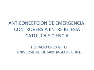 ANTICONCEPCION DE EMERGENCIA: CONTROVERSIA ENTRE IGLESIA CATOLICA Y CIENCIA HORACIO CROXATTO UNIVERSIDAD DE SANTIAGO DE CHILE 