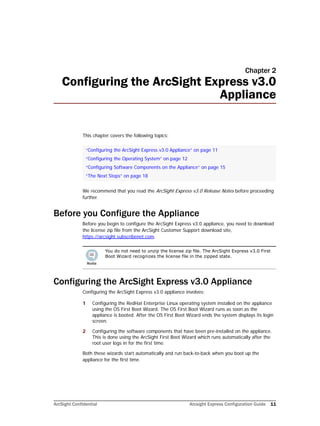 ArcSight Confidential Arcsight Express Configuration Guide 11
Chapter 2
Configuring the ArcSight Express v3.0
Appliance
This chapter covers the following topics:
We recommend that you read the ArcSight Express v3.0 Release Notes before proceeding
further.
Before you Configure the Appliance
Before you begin to configure the ArcSight Express v3.0 appliance, you need to download
the license zip file from the ArcSight Customer Support download site,
https://arcsight.subscribenet.com.
Configuring the ArcSight Express v3.0 Appliance
Configuring the ArcSight Express v3.0 appliance involves:
1 Configuring the RedHat Enterprise Linux operating system installed on the appliance
using the OS First Boot Wizard. The OS First Boot Wizard runs as soon as the
appliance is booted. After the OS First Boot Wizard ends the system displays its login
screen.
2 Configuring the software components that have been pre-installed on the appliance.
This is done using the ArcSight First Boot Wizard which runs automatically after the
root user logs in for the first time.
Both these wizards start automatically and run back-to-back when you boot up the
appliance for the first time.
“Configuring the ArcSight Express v3.0 Appliance” on page 11
“Configuring the Operating System” on page 12
“Configuring Software Components on the Appliance” on page 15
“The Next Steps” on page 18
You do not need to unzip the license zip file. The ArcSight Express v3.0 First
Boot Wizard recognizes the license file in the zipped state.
 