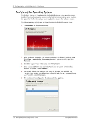 2 Configuring the ArcSight Express v3.0 Appliance
12 Arcsight Express Configuration Guide ArcSight Confidential
Configuring the Operating System
The ArcSight Express v3.0 appliance has the RedHat Enterprise Linux operating system
installed. You have to set up the preferences for RedHat Enterprise Linux when you boot
the system for the first time only or when you boot the system after a factory restore.
The following wizard will help you set the preferences for RedHat Enterprise Linux:
1 Click Forward on the Welcome screen.
2 Read the license agreement.This license agreement is for RedHat Enterprise Linux.
Select Yes, I agree to the License Agreement if you agree with it, and click
Forward.
3 Select the Keyboard you will be using and click Forward.
4 Enter a password for the root account which is used for system administration.
Re-enter to confirm it. Click Forward.
5 For security reasons, the Manager runs using an "arcsight" user account. The
“arcsight” user account has already been created for you. Set up a password for the
user “arcsight” and click Forward.
6 The next step is to configure the IP addresses for the appliance.
 