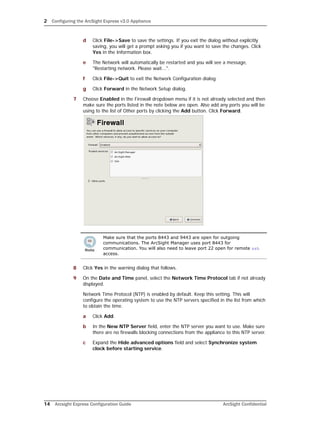 2 Configuring the ArcSight Express v3.0 Appliance
14 Arcsight Express Configuration Guide ArcSight Confidential
d Click File->Save to save the settings. If you exit the dialog without explicitly
saving, you will get a prompt asking you if you want to save the changes. Click
Yes in the Information box.
e The Network will automatically be restarted and you will see a message,
"Restarting network. Please wait...".
f Click File->Quit to exit the Network Configuration dialog.
g Click Forward in the Network Setup dialog.
7 Choose Enabled in the Firewall dropdown menu if it is not already selected and then
make sure the ports listed in the note below are open. Also add any ports you will be
using to the list of Other ports by clicking the Add button. Click Forward.
8 Click Yes in the warning dialog that follows.
9 On the Date and Time panel, select the Network Time Protocol tab if not already
displayed.
Network Time Protocol (NTP) is enabled by default. Keep this setting. This will
configure the operating system to use the NTP servers specified in the list from which
to obtain the time.
a Click Add.
b In the New NTP Server field, enter the NTP server you want to use. Make sure
there are no firewalls blocking connections from the appliance to this NTP server.
c Expand the Hide advanced options field and select Synchronize system
clock before starting service.
Make sure that the ports 8443 and 9443 are open for outgoing
communications. The ArcSight Manager uses port 8443 for
communication. You will also need to leave port 22 open for remote ssh
access.
 