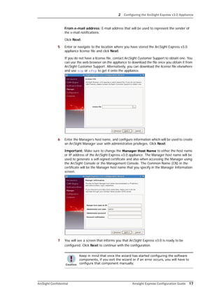 2 Configuring the ArcSight Express v3.0 Appliance
ArcSight Confidential Arcsight Express Configuration Guide 17
From e-mail address: E-mail address that will be used to represent the sender of
the e-mail notifications.
Click Next.
5 Enter or navigate to the location where you have stored the ArcSight Express v3.0
appliance license file and click Next.
If you do not have a license file, contact ArcSight Customer Support to obtain one. You
can use the web browser on the appliance to download the file once you obtain it from
ArcSight Customer Support. Alternatively, you can download the license file elsewhere
and use scp or sftp to get it onto the appliance.
6 Enter the Manager’s host name, and configure information which will be used to create
an ArcSight Manager user with administrative privileges. Click Next.
Important: Make sure to change the Manager Host Name to either the host name
or IP address of the ArcSight Express v3.0 appliance. The Manager host name will be
used to generate a self-signed certificate and also when accessing the Manager using
the ArcSight Console or the Management Console. The Common Name (CN) in the
certificate will be the Manager host name that you specify in the Manager Information
screen.
7 You will see a screen that informs you that ArcSight Express v3.0 is ready to be
configured. Click Next to continue with the configuration.
Keep in mind that once the wizard has started configuring the software
components, if you exit the wizard or if an error occurs, you will have to
configure that component manually.
 