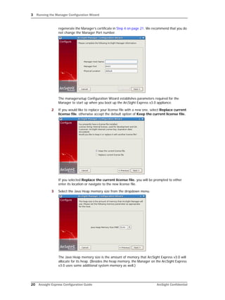 3 Running the Manager Configuration Wizard
20 Arcsight Express Configuration Guide ArcSight Confidential
regenerate the Manager’s certificate in Step 4 on page 21. We recommend that you do
not change the Manager Port number.
The managersetup Configuration Wizard establishes parameters required for the
Manager to start up when you boot up the ArcSight Express v3.0 appliance.
2 If you would like to replace your license file with a new one, select Replace current
license file. otherwise accept the default option of Keep the current license file.
If you selected Replace the current license file. you will be prompted to either
enter its location or navigate to the new license file.
3 Select the Java Heap memory size from the dropdown menu.
The Java Heap memory size is the amount of memory that ArcSight Express v3.0 will
allocate for its heap. (Besides the heap memory, the Manager on the ArcSight Express
v3.0 uses some additional system memory as well.)
 