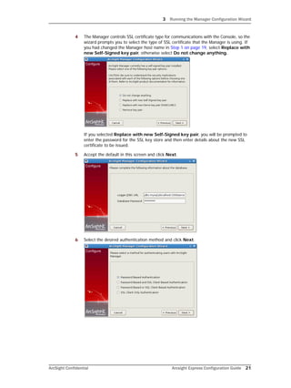 3 Running the Manager Configuration Wizard
ArcSight Confidential Arcsight Express Configuration Guide 21
4 The Manager controls SSL certificate type for communications with the Console, so the
wizard prompts you to select the type of SSL certificate that the Manager is using. If
you had changed the Manager host name in Step 1 on page 19, select Replace with
new Self-Signed key pair, otherwise select Do not change anything.
If you selected Replace with new Self-Signed key pair, you will be prompted to
enter the password for the SSL key store and then enter details about the new SSL
certificate to be issued.
5 Accept the default in this screen and click Next.
6 Select the desired authentication method and click Next.
 