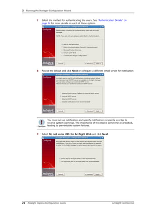 3 Running the Manager Configuration Wizard
22 Arcsight Express Configuration Guide ArcSight Confidential
7 Select the method for authenticating the users. See “Authentication Details” on
page 24 for more details on each of these options.
8 Accept the default and click Next or configure a different email server for notification.
9 Select Do not enter URL for ArcSight Web and click Next.
You must set up notification and specify notification recipients in order to
receive system warnings. The importance of this step is sometimes overlooked,
leading to preventable system failures.
 