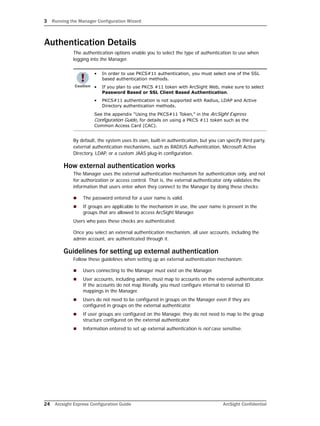 3 Running the Manager Configuration Wizard
24 Arcsight Express Configuration Guide ArcSight Confidential
Authentication Details
The authentication options enable you to select the type of authentication to use when
logging into the Manager.
By default, the system uses its own, built-in authentication, but you can specify third party,
external authentication mechanisms, such as RADIUS Authentication, Microsoft Active
Directory, LDAP, or a custom JAAS plug-in configuration.
How external authentication works
The Manager uses the external authentication mechanism for authentication only, and not
for authorization or access control. That is, the external authenticator only validates the
information that users enter when they connect to the Manager by doing these checks:
 The password entered for a user name is valid.
 If groups are applicable to the mechanism in use, the user name is present in the
groups that are allowed to access ArcSight Manager.
Users who pass these checks are authenticated.
Once you select an external authentication mechanism, all user accounts, including the
admin account, are authenticated through it.
Guidelines for setting up external authentication
Follow these guidelines when setting up an external authentication mechanism:
 Users connecting to the Manager must exist on the Manager.
 User accounts, including admin, must map to accounts on the external authenticator.
If the accounts do not map literally, you must configure internal to external ID
mappings in the Manager.
 Users do not need to be configured in groups on the Manager even if they are
configured in groups on the external authenticator.
 If user groups are configured on the Manager, they do not need to map to the group
structure configured on the external authenticator.
 Information entered to set up external authentication is not case sensitive.
• In order to use PKCS#11 authentication, you must select one of the SSL
based authentication methods.
• If you plan to use PKCS #11 token with ArcSight Web, make sure to select
Password Based or SSL Client Based Authentication.
• PKCS#11 authentication is not supported with Radius, LDAP and Active
Directory authentication methods.
See the appendix “Using the PKCS#11 Token‚” in the ArcSight Express
Configuration Guide, for details on using a PKCS #11 token such as the
Common Access Card (CAC).
 