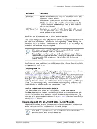 3 Running the Manager Configuration Wizard
ArcSight Confidential Arcsight Express Configuration Guide 27
Specify any user who exists in LDAP to test the server connection.
Enter a valid Distinguished Name (DN) of a user (and that user’s password) that exists on
the LDAP server; for example, CN=John Doe, OU= Engineering, O=YourCompany. This
information is used to establish a connection to the LDAP server to test the validity of the
information you entered in the previous panel.
Specify the user name used to log in to the Manager and the External ID name to which it
is mapped on the LDAP server.
Configuring LDAP SSL
If you are using SSL between the Manager and your authentication server, you must ensure
that the server’s certificate is trusted in the Manager’s trust store
<ARCSIGHT_HOME>/jre/lib/security/cacerts, whether the authentication server
is using self-signed or CA certificates. For CA certificates, if the Certificate Authority (CA)
that signed your server’s certificate is already listed in cacerts, you do not need to do
anything. Otherwise, obtain a root certificate from the CA and import it in your Manager’s
cacerts using the keytoolgui utility. For more information on importing certificates, see
Understanding SSL Authentication in the Administrator’s Guide.
Using a Custom Authentication Scheme
From the Manager Setup Wizard, you can choose the Custom JAAS Plug-in
Configuration option if you want to use an authentication scheme that you have built.
(Custom Authentication is not supported from the ArcSight Management Console.) You
must specify the authentication configuration in a jaas.config file stored in the ArcSight
Manager config directory.
Password Based and SSL Client Based Authentication
Your authentication will be based both upon the username and password combination as
well as the authentication of the client certificate by the Manager.
Enable SSL Whether the LDAP Server is using SSL. The default is True (SSL
enabled on the LDAP server).
No further SSL configuration is required for the LDAP server.
Whether you selected SSL earlier for communications with the
Console is irrelevant. Certificate type is set on the LDAP server
side, not the manager.
LDAP Server Port Specify the port to use for the LDAP Server. If the LDAP server is
using SSL (Enable SSL=true), use port 636. If SSL is not enabled
on the LDAP server, use port 389.
LDAP groups are not supported. Therefore, you cannot allow or restrict
logging into the Manager based on LDAP groups.
If you configure your Manager to use LDAP authentication, ensure that you
create users on the Manager with their Distinguished Name (DN) information
in the external ID field. For example, CN=John Doe, OU= Engineering,
O=YourCompany.
Using PKCS#11 provider as your SSL Client Based authentication method
within this option is not currently supported.
Parameter Description
 