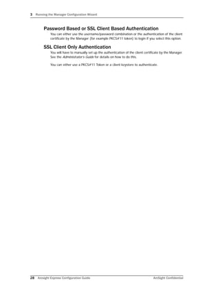 3 Running the Manager Configuration Wizard
28 Arcsight Express Configuration Guide ArcSight Confidential
Password Based or SSL Client Based Authentication
You can either use the username/password combination or the authentication of the client
certificate by the Manager (for example PKCS#11 token) to login if you select this option.
SSL Client Only Authentication
You will have to manually set up the authentication of the client certificate by the Manager.
See the Administrator’s Guide for details on how to do this.
You can either use a PKCS#11 Token or a client keystore to authenticate.
 