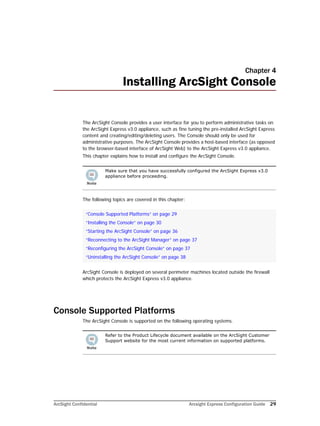 ArcSight Confidential Arcsight Express Configuration Guide 29
Chapter 4
Installing ArcSight Console
The ArcSight Console provides a user interface for you to perform administrative tasks on
the ArcSight Express v3.0 appliance, such as fine tuning the pre-installed ArcSight Express
content and creating/editing/deleting users. The Console should only be used for
administrative purposes. The ArcSight Console provides a host-based interface (as opposed
to the browser-based interface of ArcSight Web) to the ArcSight Express v3.0 appliance.
This chapter explains how to install and configure the ArcSight Console.
The following topics are covered in this chapter:
ArcSight Console is deployed on several perimeter machines located outside the firewall
which protects the ArcSight Express v3.0 appliance.
Console Supported Platforms
The ArcSight Console is supported on the following operating systems.
Make sure that you have successfully configured the ArcSight Express v3.0
appliance before proceeding.
“Console Supported Platforms” on page 29
“Installing the Console” on page 30
“Starting the ArcSight Console” on page 36
“Reconnecting to the ArcSight Manager” on page 37
“Reconfiguring the ArcSight Console” on page 37
“Uninstalling the ArcSight Console” on page 38
Refer to the Product Lifecycle document available on the ArcSight Customer
Support website for the most current information on supported platforms.
 