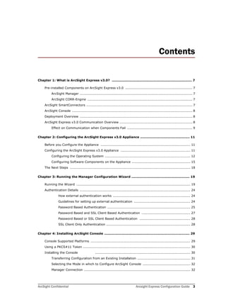 ArcSight Confidential Arcsight Express Configuration Guide 3
Contents
Chapter 1: What is ArcSight Express v3.0? ......................................................................... 7
Pre-installed Components on ArcSight Express v3.0 ............................................................. 7
ArcSight Manager ...................................................................................................... 7
ArcSight CORR-Engine ............................................................................................... 7
ArcSight SmartConnectors ................................................................................................ 7
ArcSight Console ............................................................................................................. 8
Deployment Overview ...................................................................................................... 8
ArcSight Express v3.0 Communication Overview .................................................................. 8
Effect on Communication when Components Fail ........................................................... 9
Chapter 2: Configuring the ArcSight Express v3.0 Appliance ............................................. 11
Before you Configure the Appliance ................................................................................. 11
Configuring the ArcSight Express v3.0 Appliance ............................................................... 11
Configuring the Operating System ............................................................................. 12
Configuring Software Components on the Appliance ..................................................... 15
The Next Steps ............................................................................................................. 18
Chapter 3: Running the Manager Configuration Wizard ..................................................... 19
Running the Wizard ....................................................................................................... 19
Authentication Details .................................................................................................... 24
How external authentication works ...................................................................... 24
Guidelines for setting up external authentication ................................................... 24
Password Based Authentication ........................................................................... 25
Password Based and SSL Client Based Authentication ............................................ 27
Password Based or SSL Client Based Authentication .............................................. 28
SSL Client Only Authentication ............................................................................ 28
Chapter 4: Installing ArcSight Console .............................................................................. 29
Console Supported Platforms .......................................................................................... 29
Using a PKCS#11 Token ................................................................................................. 30
Installing the Console ...................................................................................... 30
Transferring Configuration from an Existing Installation ................................................ 31
Selecting the Mode in which to Configure ArcSight Console ........................................... 32
Manager Connection ................................................................................................ 32
 