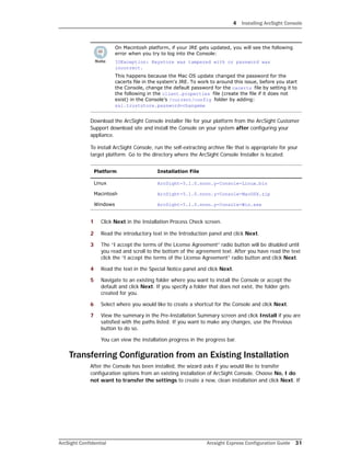 4 Installing ArcSight Console
ArcSight Confidential Arcsight Express Configuration Guide 31
Download the ArcSight Console installer file for your platform from the ArcSight Customer
Support download site and install the Console on your system after configuring your
appliance.
To install ArcSight Console, run the self-extracting archive file that is appropriate for your
target platform. Go to the directory where the ArcSight Console Installer is located.
1 Click Next in the Installation Process Check screen.
2 Read the introductory text in the Introduction panel and click Next.
3 The “I accept the terms of the License Agreement” radio button will be disabled until
you read and scroll to the bottom of the agreement text. After you have read the text
click the “I accept the terms of the License Agreement” radio button and click Next.
4 Read the text in the Special Notice panel and click Next.
5 Navigate to an existing folder where you want to install the Console or accept the
default and click Next. If you specify a folder that does not exist, the folder gets
created for you.
6 Select where you would like to create a shortcut for the Console and click Next.
7 View the summary in the Pre-Installation Summary screen and click Install if you are
satisfied with the paths listed. If you want to make any changes, use the Previous
button to do so.
You can view the installation progress in the progress bar.
Transferring Configuration from an Existing Installation
After the Console has been installed, the wizard asks if you would like to transfer
configuration options from an existing installation of ArcSight Console. Choose No, I do
not want to transfer the settings to create a new, clean installation and click Next. If
On Macintosh platform, if your JRE gets updated, you will see the following
error when you try to log into the Console:
IOException: Keystore was tampered with or password was
incorrect.
This happens because the Mac OS update changed the password for the
cacerts file in the system's JRE. To work to around this issue, before you start
the Console, change the default password for the cacerts file by setting it to
the following in the client.properties file (create the file if it does not
exist) in the Console’s /current/config folder by adding:
ssl.truststore.password=changeme
Platform Installation File
Linux ArcSight-5.1.0.nnnn.y-Console-Linux.bin
Macintosh ArcSight-5.1.0.nnnn.y-Console-MacOSX.zip
Windows ArcSight-5.1.0.nnnn.y-Console-Win.exe
 