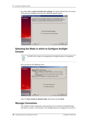 4 Installing ArcSight Console
32 Arcsight Express Configuration Guide ArcSight Confidential
you choose Yes, I want to transfer the settings, the wizard will determine the version
of the previous installation and may offer additional upgrade options.
Selecting the Mode in which to Configure ArcSight
Console
Next, you will see the following screen:
Select the Run console in default mode radio button and click Next.
Manager Connection
The ArcSight Console configuration wizard prompts you to specify the ArcSight Manager
with which to connect. The hostname is the ArcSight Express v3.0 appliance host name or
The FIPS 140-2 mode is not supported on ArcSight Express v3.0 appliance.
 