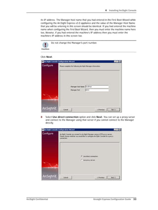 4 Installing ArcSight Console
ArcSight Confidential Arcsight Express Configuration Guide 33
its IP address. The Manager host name that you had entered in the First Boot Wizard while
configuring the ArcSight Express v3.0 appliance and the value of the Manager Host Name
that you will be entering in this screen should be identical. If you had entered the machine
name when configuring the First Boot Wizard, then you must enter the machine name here
too, likewise, if you had entered the machine’s IP address then you must enter the
machine’s IP address in this screen too.
Click Next.
8 Select Use direct connection option and click Next. You can set up a proxy server
and connect to the Manager using that server if you cannot connect to the Manager
directly.
Do not change the Manager’s port number.
 