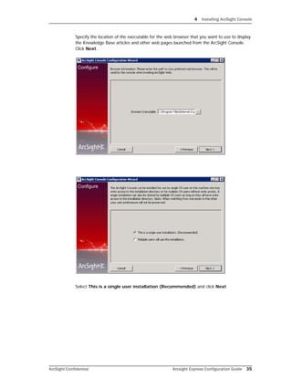 4 Installing ArcSight Console
ArcSight Confidential Arcsight Express Configuration Guide 35
Specify the location of the executable for the web browser that you want to use to display
the Knowledge Base articles and other web pages launched from the ArcSight Console.
Click Next.
Select This is a single user installation (Recommended) and click Next.
 