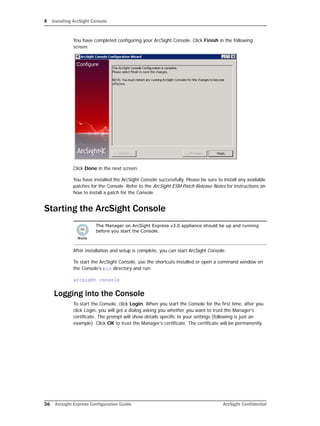 4 Installing ArcSight Console
36 Arcsight Express Configuration Guide ArcSight Confidential
You have completed configuring your ArcSight Console. Click Finish in the following
screen.
Click Done in the next screen.
You have installed the ArcSight Console successfully. Please be sure to install any available
patches for the Console. Refer to the ArcSight ESM Patch Release Notes for instructions on
how to install a patch for the Console.
Starting the ArcSight Console
After installation and setup is complete, you can start ArcSight Console.
To start the ArcSight Console, use the shortcuts installed or open a command window on
the Console’s bin directory and run:
arcsight console
Logging into the Console
To start the Console, click Login. When you start the Console for the first time, after you
click Login, you will get a dialog asking you whether you want to trust the Manager’s
certificate. The prompt will show details specific to your settings (following is just an
example). Click OK to trust the Manager’s certificate. The certificate will be permanently
The Manager on ArcSight Express v3.0 appliance should be up and running
before you start the Console.
 