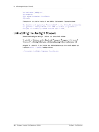 4 Installing ArcSight Console
38 Arcsight Express Configuration Guide ArcSight Confidential
SQL>shutdown immediate;
SQL>startup
SQL> show parameter recyclebin
SQL>exit
If you do not turn the recyclebin off you will get the following Console message:
The Oracle init parameter 'recyclebin' is on. ArcSight recommends
the parameter 'recyclebin' to be OFF to enable the partition
manager to correctly create reserve partitions.
Uninstalling the ArcSight Console
Before uninstalling the ArcSight Console, exit the current session.
To uninstall on Windows, run the Start->All Programs (Programs in the case of
Windows XP)->ArcSight Console ->Uninstall Arcsight Express Console 3.0
program. If a shortcut to the Console was not installed on the Start menu, locate the
Console’s UninstallerData folder and run:
./Uninstall_ArcSight_Express_Console.exe
 