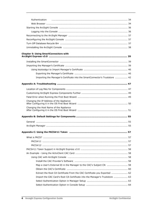 4 Arcsight Express Configuration Guide ArcSight Confidential
Authentication ................................................................................................... 34
Web Browser .......................................................................................................... 34
Starting the ArcSight Console ......................................................................................... 36
Logging into the Console .......................................................................................... 36
Reconnecting to the ArcSight Manager ............................................................................. 37
Reconfiguring the ArcSight Console ................................................................................. 37
Turn Off Database Recycle Bin ........................................................................................ 37
Uninstalling the ArcSight Console .................................................................................... 38
Chapter 5: Using SmartConnectors with
ArcSight Express v3.0 ....................................................................................................... 39
Installing the SmartConnector ........................................................................................ 39
Importing the Manager’s Certificate ................................................................................. 39
Using keytoolgui to Import Manager’s Certificate ......................................................... 40
Exporting the Manager’s Certificate ..................................................................... 40
Importing the Manager’s Certificate into the SmartConnector’s Truststore ................ 42
Appendix A: Troubleshooting ............................................................................................ 47
Location of Log files for Components ................................................................................ 47
Customizing ArcSight Express Components Further ............................................................ 49
Fatal Error when Running the First Boot Wizard ................................................................. 49
Changing the IP Address of the Appliance 
After Configuring it in the OS First Boot Wizard ................................................................. 50
Changing the Host Name of the Appliance 
After Configuring it in the OS First Boot Wizard ................................................................. 51
Appendix B: Default Settings for Components ................................................................... 55
General ....................................................................................................................... 55
ArcSight Manager .......................................................................................................... 55
Appendix C: Using the PKCS#11 Token ............................................................................ 57
What is PKCS? .............................................................................................................. 57
PKCS#11 ............................................................................................................... 57
PKCS#12 ............................................................................................................... 57
PKCS#11 Token Support in ArcSight Express v3.0 ............................................................. 58
An Example - Using the ActivClient CAC Card .................................................................... 58
Using CAC with ArcSight Console .............................................................................. 58
Install the CAC Provider’s Software ..................................................................... 58
Map a User’s External ID in the Manager to the CAC’s Subject CN ........................... 58
Obtain the CAC’s Certificate ............................................................................... 60
Extract the Root CA Certificate From the CAC Certificate you Exported ..................... 62
Import the CAC Card’s Root CA Certificate into the Manager’s Truststore .................. 63
Select Authentication Option in Manager Setup ..................................................... 63
Select Authentication Option in Console Setup ...................................................... 64
 