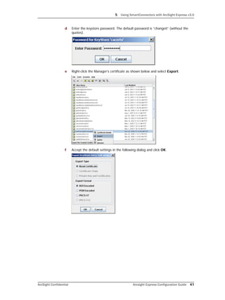 5 Using SmartConnectors with ArcSight Express v3.0
ArcSight Confidential Arcsight Express Configuration Guide 41
d Enter the keystore password. The default password is “changeit” (without the
quotes).
e Right-click the Manager’s certificate as shown below and select Export.
f Accept the default settings in the following dialog and click OK.
 