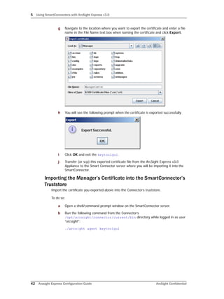 5 Using SmartConnectors with ArcSight Express v3.0
42 Arcsight Express Configuration Guide ArcSight Confidential
g Navigate to the location where you want to export the certificate and enter a file
name in the File Name text box when naming the certificate and click Export.
h You will see the following prompt when the certificate is exported successfully.
i Click OK and exit the keytoolgui.
j Transfer (or scp) this exported certificate file from the ArcSight Express v3.0
Appliance to the Smart Connector server where you will be importing it into the
SmartConnector.
Importing the Manager’s Certificate into the SmartConnector’s
Truststore
Import the certificate you exported above into the Connector’s truststore.
To do so:
a Open a shell/command prompt window on the SmartConnector server.
b Run the following command from the Connector’s
/opt/arcsight/connector/current/bin directory while logged in as user
“arcsight”:
./arcsight agent keytoolgui
 