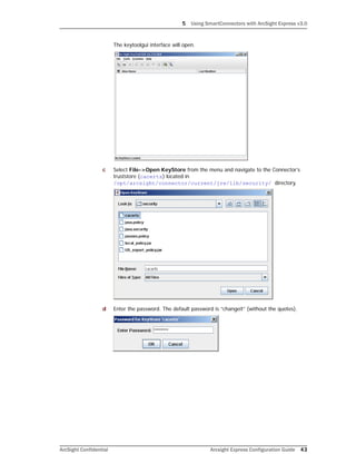 5 Using SmartConnectors with ArcSight Express v3.0
ArcSight Confidential Arcsight Express Configuration Guide 43
The keytoolgui interface will open.
c Select File->Open KeyStore from the menu and navigate to the Connector’s
truststore (cacerts) located in
/opt/arcsight/connector/current/jre/lib/security/ directory.
d Enter the password. The default password is “changeit” (without the quotes).
 