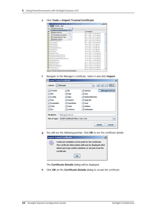 5 Using SmartConnectors with ArcSight Express v3.0
44 Arcsight Express Configuration Guide ArcSight Confidential
e Click Tools->Import Trusted Certificate.
f Navigate to the Manager’s certificate, select it and click Import.
g You will see the following prompt. Click OK to see the certificate details.
The Certificate Details dialog will be displayed.
h Click OK on the Certificate Details dialog to accept the certificate.
 