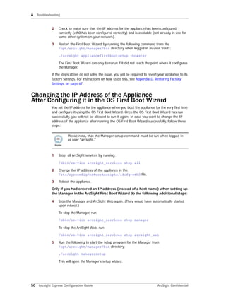 A Troubleshooting
50 Arcsight Express Configuration Guide ArcSight Confidential
2 Check to make sure that the IP address for the appliance has been configured
correctly (eth0 has been configured correctly) and is available (not already in use for
some other system on your network).
3 Restart the First Boot Wizard by running the following command from the
/opt/arcsight/manager/bin directory when logged in as user “root”:
./arcsight appliancefirstbootsetup -boxster
The First Boot Wizard can only be rerun if it did not reach the point where it configures
the Manager.
If the steps above do not solve the issue, you will be required to revert your appliance to its
factory settings. For instructions on how to do this, see Appendix D‚ Restoring Factory
Settings‚ on page 67.
Changing the IP Address of the Appliance 
After Configuring it in the OS First Boot Wizard
You set the IP address for the appliance when you boot the appliance for the very first time
and configure it using the OS First Boot Wizard. Once the OS First Boot Wizard has run
successfully, you will not be allowed to run it again. In case you want to change the IP
address of the appliance after running the OS First Boot Wizard successfully, follow these
steps:
1 Stop all ArcSight services by running:
/sbin/service arcsight_services stop all
2 Change the IP address of the appliance in the
/etc/sysconfig/networkscripts/ifcfg-eth0 file.
3 Reboot the appliance.
Only if you had entered an IP address (instead of a host name) when setting up
the Manager in the ArcSight First Boot Wizard do the following additional steps:
4 Stop the Manager and ArcSight Web again. (They would have automatically started
upon reboot.)
To stop the Manager, run:
/sbin/service arcsight_services stop manager
To stop the ArcSight Web, run:
/sbin/service arcsight_services stop arcsight_web
5 Run the following to start the setup program for the Manager from
/opt/arcsight/manager/bin directory:
./arcsight managersetup
This will open the Manager’s setup wizard.
Please note, that the Manager setup command must be run when logged in
as user “arcsight.”
 