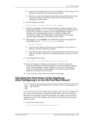 A Troubleshooting
ArcSight Confidential Arcsight Express Configuration Guide 51
a Enter the new IP address (that you set for your appliance in Step 2 above) in the
Manager Host Name field when prompted by the wizard.
b Make sure to select the self-signed keypair option when prompted by the wizard
and enter the required information to generate the self-signed certificate
containing the new IP address.
6 Start the Manager by running:
/sbin/service arcsight_services start manager
7 Export the the Manager’s newly generated self-signed certificate and import it into
ArcSight Web using the keytoolgui tool. See the Administrator’s Guide for details on
how to export and import a certificate. See the “Using Keytoolgui to Export a
Certificate” and “Using Keytoolgui to Import a Certificate” sections in the
“Configuration” chapter in the Administrator’s Guide available on the ArcSight
Customer Support download site for details on how to do this.
8 While logged in as user arcsight, run the following to start the setup program for
ArcSight Web from the /opt/arcsight/web/bin directory:
./arcsight websetup
a Enter the new IP address (that you set for your appliance in Step 2 above) in
Webserver Host Name field when prompted.
b Select the self-signed keypair option when prompted by the wizard and enter the
required information to generate the self-signed certificate containing the new IP
address.
9 Start ArcSight Web by running:
/sbin/service arcsight_services start arcsight_web
10 Import the Manager’s newly generated certificate on all clients (Console and
connectors) that will be accessing the Manager. You can do so using the keytoolgui.
See the “Using Keytoolgui to Import a Certificate” section in the “Configuration”
chapter in the Administrator’s Guide available on the ArcSight Customer Support
download site for details on how to do this.
11 Test to make sure that the clients can connect to the Manager.
Changing the Host Name of the Appliance 
After Configuring it in the OS First Boot Wizard
You set the host name for the ArcSight Express appliance when you boot the appliance for
the very first time and configure it using the First Boot Wizard. Once the OS First Boot
Wizard has run successfully, you will not be allowed to run it again. In case you want to
change the host name of the appliance after running the First Boot Wizard successfully,
follow these steps:
1 Stop all services by running:
/sbin/service arcsight_services stop all
Please note that the Manager setup command must be run when logged in as
user “arcsight.”
 