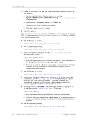 A Troubleshooting
52 Arcsight Express Configuration Guide ArcSight Confidential
2 Change the host name to the new host name in the Network Administration tool on
your appliance:
a Run the graphical Network Administration tool by selecting
System->Administration->Network or entering system-config-network
at a shell prompt.
b In the Network Configuration window, click the DNS tab.
c Change the host name in the Hostname textbox.
d Click File->Save, then exit the dialog.
3 Reboot the appliance.
If you had entered a host name (instead of an IP address) when configuring the Manager
in the ArcSight First Boot Wizard, then you will be required to do the following in addition
to the steps mentioned above:
4 Stop the Manager by running:
/sbin/service arcsight_services stop manager
5 Stop ArcSight Web by running:
/sbin/service arcsight_services stop arcsight_web
6 Run the Manager’s setup program from the /opt/arcsight/manager/bin
directory as user “arcsight”:
./arcsight managersetup
a Enter the new host name (that you set for your appliance in the steps above), in
the Manager Host Name field when prompted by the wizard.
b Make sure to select the self-signed keypair option when prompted by the wizard
and enter the required information to generate the self-signed certificate
containing the new host name.
7 Start the Manager by running:
/sbin/service arcsight_services start manager
8 Export the the Manager’s newly generated self-signed certificate and import it into
ArcSight Web using the keytoolgui tool. See the “Using Keytoolgui to Export a
Certificate” and “Using Keytoolgui to Import a Certificate” sections in the
“Configuration” chapter in the Administrator’s Guide available on the ArcSight
Customer Support download site for details on how to do this.
9 While logged in as user arcsight, run the following to start the setup program for
ArcSight Web from the /opt/arcsight/web/bin directory:
./arcsight websetup
a Enter the new host name in Webserver Host Name field when prompted.
b Select the self-signed keypair option when prompted by the wizard and enter the
required information to generate the self-signed certificate containing the new
hostname.
10 Start ArcSight Web by running:
/sbin/service arcsight_services start arcsight_web
 