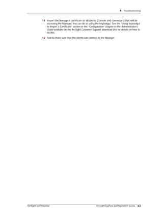 A Troubleshooting
ArcSight Confidential Arcsight Express Configuration Guide 53
11 Import the Manager’s certificate on all clients (Console and connectors) that will be
accessing the Manager. You can do so using the keytoolgui. See the “Using Keytoolgui
to Import a Certificate” section in the “Configuration” chapter in the Administrator’s
Guide available on the ArcSight Customer Support download site for details on how to
do this.
12 Test to make sure that the clients can connect to the Manager.
 