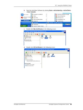 C Using the PKCS#11 Token
ArcSight Confidential ArcSight Express Configuration Guide 59
b Start the ActivClient Software by clicking Start->ActivIdentity->ActivClient-
>User Console.
c Double-click My Certificates in the following screen:
d Double click ID Certificate in the following screen:
 