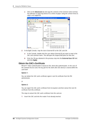 C Using the PKCS#11 Token
60 ArcSight Express Configuration Guide ArcSight Confidential
e Click on the Advanced tab and copy the contents in the Common name text box.
You will have to copy it by hand on to a sheet of paper. Using the context menu to
copy is not supported.
2 In ArcSight Console, map the User’s External ID to the CAC card CN:
a In the Console, double-click the user whose External ID you want to map to the
CAC card common name. This will open the Inspect/Edit pane for that user.
b Enter the CN you obtained in the previous step into the External User ID field
and click Apply.
Obtain the CAC’s Certificate
PKCS#11 Token authentication is based on SSL client-side authentication. In the case of
the Common Access Card, the key pair for the client (the CAC device) is stored within the
card itself.
Option 1:
You can obtain the CAC card’s certificate signer’s root CA certificate from the PKI
administrator.
or
Option 2:
You can export the CAC card’s certificate from its keystore and then extract the root CA
certificate from this certificate.
The steps to extract the CAC card’s certificate from the card are:
1 Insert the CAC card into the reader if not already inserted.
 