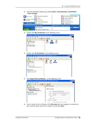 C Using the PKCS#11 Token
ArcSight Confidential ArcSight Express Configuration Guide 61
2 Start the ActivClient Software by clicking Start->ActivIdentity->ActivClient-
>User Console.
3 Double click My Certificates in the following screen:
4 Double click ID Certificate in the following screen:
5 Click Export this certificate... in the following screen:
6 Enter a name for the certificate in the File name box and navigate to a location on
your machine where you want to export it to and click Save.
 