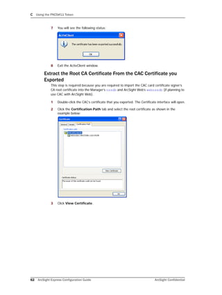 C Using the PKCS#11 Token
62 ArcSight Express Configuration Guide ArcSight Confidential
7 You will see the following status:
8 Exit the ActivClient window.
Extract the Root CA Certificate From the CAC Certificate you
Exported
This step is required because you are required to import the CAC card certificate signer’s
CA root certificate into the Manager’s nssdb and ArcSight Web’s webnssdb (if planning to
use CAC with ArcSight Web).
1 Double-click the CAC’s certificate that you exported. The Certificate interface will open.
2 Click the Certification Path tab and select the root certificate as shown in the
example below:
3 Click View Certificate.
 