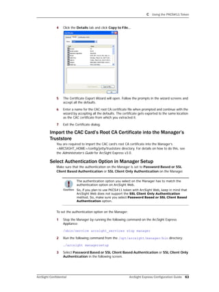 C Using the PKCS#11 Token
ArcSight Confidential ArcSight Express Configuration Guide 63
4 Click the Details tab and click Copy to File...
5 The Certificate Export Wizard will open. Follow the prompts in the wizard screens and
accept all the defaults.
6 Enter a name for the CAC root CA certificate file when prompted and continue with the
wizard by accepting all the defaults. The certificate gets exported to the same location
as the CAC certificate from which you extracted it.
7 Exit the Certificate dialog.
Import the CAC Card’s Root CA Certificate into the Manager’s
Truststore
You are required to import the CAC card’s root CA certificate into the Manager’s
<ARCSIGHT_HOME>/config/jetty/truststore directory. For details on how to do this, see
the Administrator’s Guide for ArcSight Express v3.0.
Select Authentication Option in Manager Setup
Make sure that the authentication on the Manager is set to Password Based or SSL
Client Based Authentication or SSL Client Only Authentication on the Manager.
To set the authentication option on the Manager:
1 Stop the Manager by running the following command on the ArcSight Express
Appliance:
/sbin/service arcsight_services stop manager
2 Run the following command from the /opt/arcsight/manager/bin directory:
./arcsight managersetup
3 Select Password Based or SSL Client Based Authentication or SSL Client Only
Authentication in the following screen.
The authentication option you select on the Manager has to match the
authentication option on ArcSight Web.
So, if you plan to use PKCS#11 token with ArcSight Web, keep in mind that
ArcSight Web does not support the SSL Client Only Authentication
method. So, make sure you select Password Based or SSL Client Based
Authentication option.
 