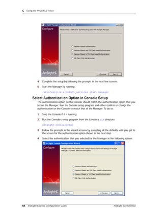 C Using the PKCS#11 Token
64 ArcSight Express Configuration Guide ArcSight Confidential
4 Complete the setup by following the prompts in the next few screens.
5 Start the Manager by running:
/sbin/service arcsight_services start manager
Select Authentication Option in Console Setup
The authentication option on the Console should match the authentication option that you
set on the Manager. Run the Console setup program and either confirm or change the
authentication on the Console to match that of the Manager. To do so:
1 Stop the Console if it is running.
2 Run the Console’s setup program from the Console’s bin directory:
arcsight consolesetup
3 Follow the prompts in the wizard screens by accepting all the defaults until you get to
the screen for the authentication option shown in the next step.
4 Select the authentication that you selected for the Manager in the following screen.
 