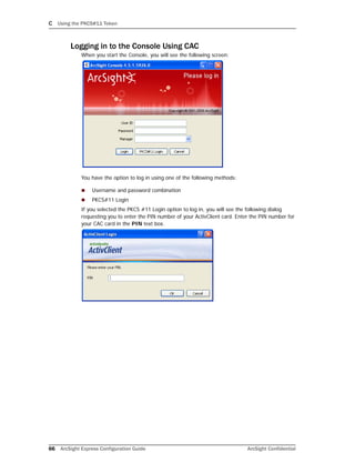 C Using the PKCS#11 Token
66 ArcSight Express Configuration Guide ArcSight Confidential
Logging in to the Console Using CAC
When you start the Console, you will see the following screen:
You have the option to log in using one of the following methods:
 Username and password combination
 PKCS#11 Login
If you selected the PKCS #11 Login option to log in, you will see the following dialog
requesting you to enter the PIN number of your ActivClient card. Enter the PIN number for
your CAC card in the PIN text box.
 