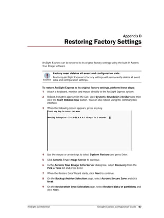 ArcSight Confidential Arcsight Express Configuration Guide 67
Appendix D
Restoring Factory Settings
ArcSight Express can be restored to its original factory settings using the built-in Acronis
True Image software.
To restore ArcSight Express to its original factory settings, perform these steps:
1 Attach a keyboard, monitor, and mouse directly to the ArcSight Express system.
2 Reboot ArcSight Express from the GUI. Click System>Shutdown>Restart and then
click the Start Reboot Now button. You can also reboot using the command line
interface.
3 When the following screen appears, press any key.
4 Use the mouse or arrow keys to select System Restore and press Enter.
5 Click Acronis True Image Server to continue.
6 In the Acronis True Image Echo Server dialog box, select Recovery from the
Pick a Task list and press Enter.
7 When the Restore Data Wizard starts, click Next to continue.
8 On the Backup Archive Selection page, select Acronis Secure Zone and click
Next.
9 On the Restoration Type Selection page, select Restore disks or partitions and
click Next.
Factory reset deletes all event and configuration data
Restoring ArcSight Express to factory settings will permanently delete all event
data and configuration settings.
 
