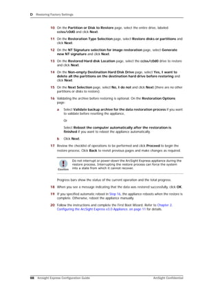 D Restoring Factory Settings
68 Arcsight Express Configuration Guide ArcSight Confidential
10 On the Partition or Disk to Restore page, select the entire drive, labeled
cciss/c0d0 and click Next.
11 On the Restoration Type Selection page, select Restore disks or partitions and
click Next.
12 On the NT Signature selection for image restoration page, select Generate
new NT signature and click Next.
13 On the Restored Hard disk Location page, select the cciss/c0d0 drive to restore
and click Next.
14 On the Non-empty Destination Hard Disk Drive page, select Yes, I want to
delete all the partitions on the destination hard drive before restoring and
click Next.
15 On the Next Selection page, select No, I do not and click Next (there are no other
partitions or disks to restore).
16 Validating the archive before restoring is optional. On the Restoration Options
page:
a Select Validate backup archive for the data restoration process if you want
to validate before resetting the appliance,
Or
Select Reboot the computer automatically after the restoration is
finished if you want to reboot the appliance automatically.
b Click Next.
17 Review the checklist of operations to be performed and click Proceed to begin the
restore process. Click Back to revisit previous pages and make changes as required.
Progress bars show the status of the current operation and the total progress.
18 When you see a message indicating that the data was restored successfully, click OK.
19 If you specified automatic reboot in Step 16, the appliance reboots when the restore is
complete. Otherwise, reboot the appliance manually.
20 Follow the instructions and complete the First Boot Wizard. Refer to Chapter 2‚
Configuring the ArcSight Express v3.0 Appliance‚ on page 11 for details.
Do not interrupt or power-down the ArcSight Express appliance during the
restore process. Interrupting the restore process can force the system
into a state from which it cannot recover.
 