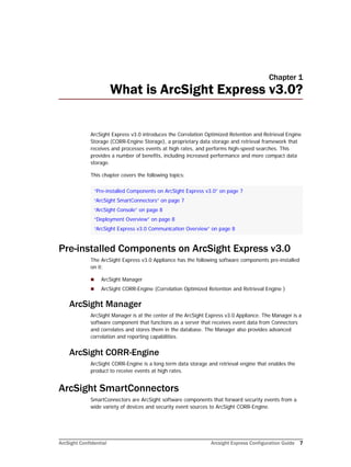 ArcSight Confidential Arcsight Express Configuration Guide 7
Chapter 1
What is ArcSight Express v3.0?
ArcSight Express v3.0 introduces the Correlation Optimized Retention and Retrieval Engine
Storage (CORR-Engine Storage), a proprietary data storage and retrieval framework that
receives and processes events at high rates, and performs high-speed searches. This
provides a number of benefits, including increased performance and more compact data
storage.
This chapter covers the following topics:
Pre-installed Components on ArcSight Express v3.0
The ArcSight Express v3.0 Appliance has the following software components pre-installed
on it:
 ArcSight Manager
 ArcSight CORR-Engine (Correlation Optimized Retention and Retrieval Engine )
ArcSight Manager
ArcSight Manager is at the center of the ArcSight Express v3.0 Appliance. The Manager is a
software component that functions as a server that receives event data from Connectors
and correlates and stores them in the database. The Manager also provides advanced
correlation and reporting capabilities.
ArcSight CORR-Engine
ArcSight CORR-Engine is a long term data storage and retrieval engine that enables the
product to receive events at high rates.
ArcSight SmartConnectors
SmartConnectors are ArcSight software components that forward security events from a
wide variety of devices and security event sources to ArcSight CORR-Engine.
“Pre-installed Components on ArcSight Express v3.0” on page 7
“ArcSight SmartConnectors” on page 7
“ArcSight Console” on page 8
“Deployment Overview” on page 8
“ArcSight Express v3.0 Communication Overview” on page 8
 