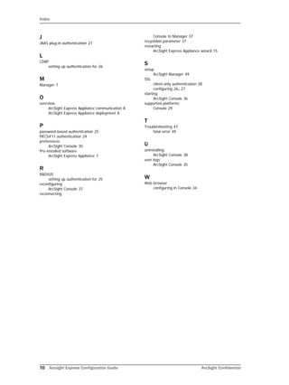 Index
70 Arcsight Express Configuration Guide ArcSight Confidential
J
JAAS plug-in authentication 27
L
LDAP
setting up authentication for 26
M
Manager 7
O
overview
ArcSight Express Appliance communication 8
ArcSight Express Appliance deployment 8
P
password-based authentication 25
PKCS#11 authentication 24
preferences
ArcSight Console 35
Pre-installed software
ArcSight Express Appliance 7
R
RADIUS
setting up authentication for 25
reconfiguring
ArcSight Console 37
reconnecting
Console to Manager 37
recyclebin parameter 37
restarting
ArcSight Express Appliance wizard 15
S
setup
ArcSight Manager 49
SSL
client-only authentication 28
configuring 26, 27
starting
ArcSight Console 36
supported platforms
Console 29
T
Troubleshooting 47
fatal error 49
U
uninstalling
ArcSight Console 38
user logs
ArcSight Console 35
W
Web browser
configuring in Console 34
 
